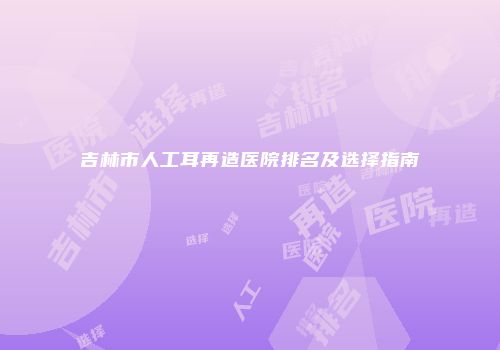 吉林市人工耳再造医院排名及选择指南