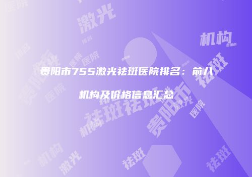 贵阳市755激光祛斑医院排名：前八机构及价格信息汇总