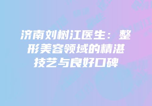 济南刘树江医生：整形美容领域的精湛技艺与良好口碑