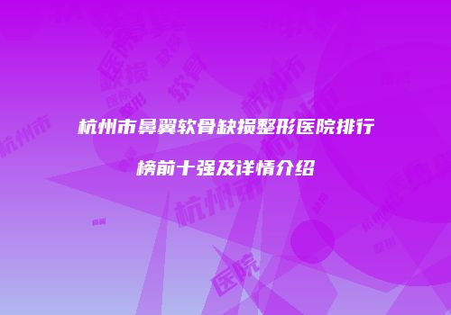 杭州市鼻翼软骨缺损整形医院排行榜前十强及详情介绍