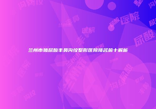 兰州市玻尿酸丰鼻沟纹整形医院排名前十解析