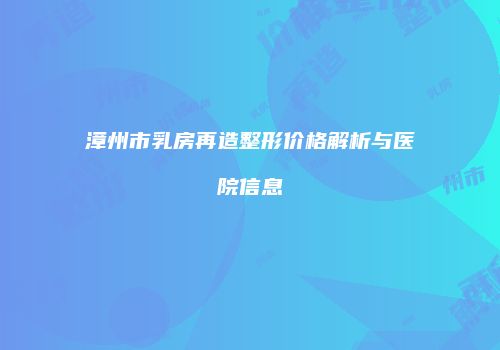 漳州市乳房再造整形价格解析与医院信息