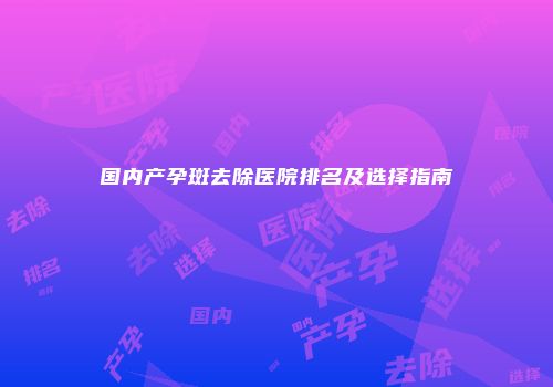 国内产孕斑去除医院排名及选择指南