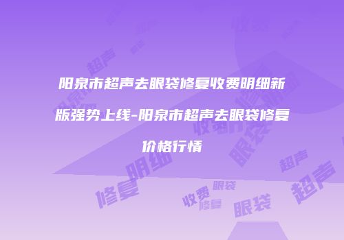 阳泉市超声去眼袋修复收费明细新版强势上线-阳泉市超声去眼袋修复价格行情