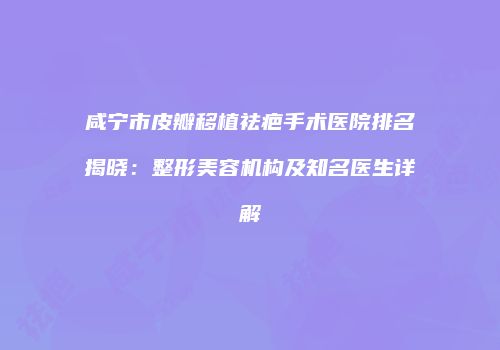 咸宁市皮瓣移植祛疤手术医院排名揭晓：整形美容机构及知名医生详解