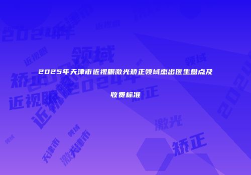 2025年天津市近视眼激光矫正领域杰出医生盘点及收费标准
