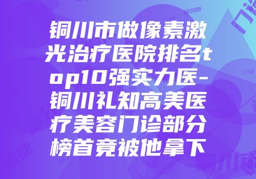 铜川市做像素激光治疗医院排名top10强实力医-铜川礼知高美医疗美容门诊部分榜首竟被他拿下