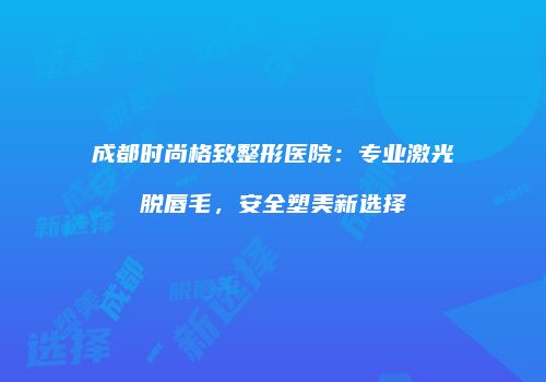 成都时尚格致整形医院：专业激光脱唇毛，安全塑美新选择