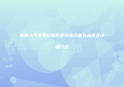 新疆小气泡美容整形医院排名前五点评及详细介绍