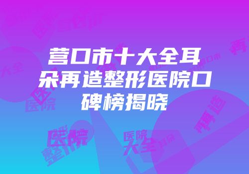 营口市十大全耳朵再造整形医院口碑榜揭晓