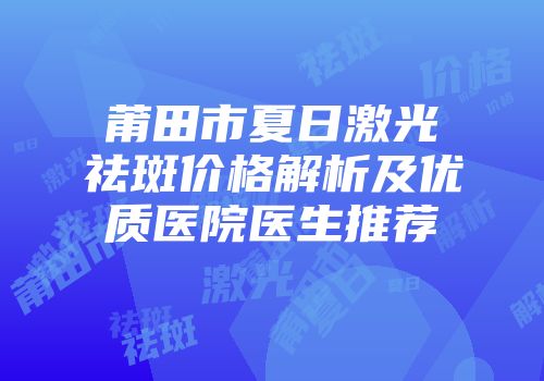 莆田市夏日激光祛斑价格解析及优质医院医生推荐
