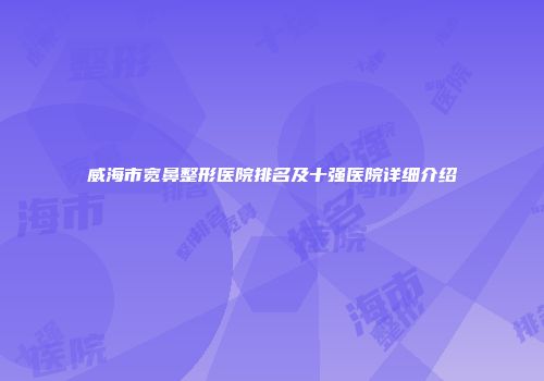 威海市宽鼻整形医院排名及十强医院详细介绍