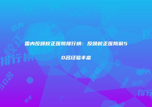国内反颌校正医院排行榜：反颌校正医院前50名经验丰富