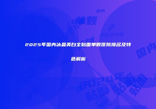2025年国内冰晶美白全贴面单颗医院排名及特色解析