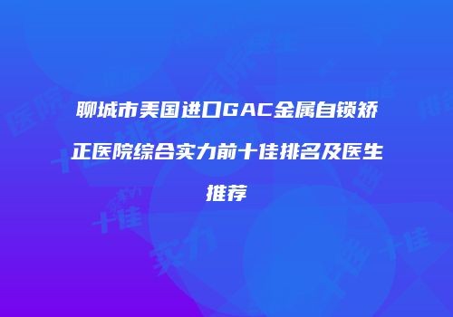 聊城市美国进口GAC金属自锁矫正医院综合实力前十佳排名及医生推荐