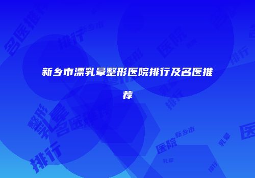 新乡市漂乳晕整形医院排行及名医推荐