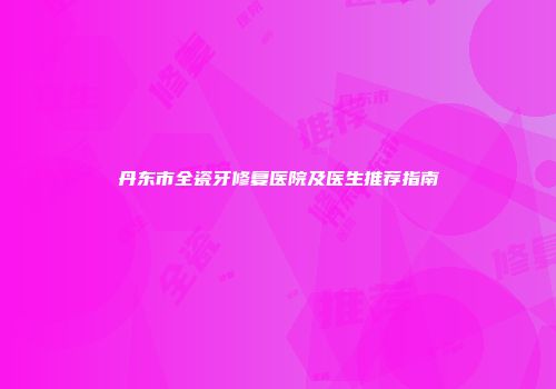 丹东市全瓷牙修复医院及医生推荐指南