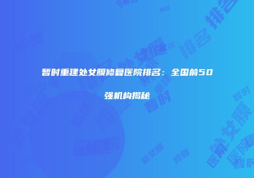 暂时重建处女膜修复医院排名：全国前50强机构揭秘