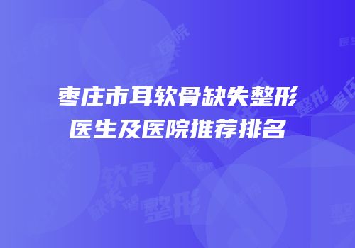 枣庄市耳软骨缺失整形医生及医院推荐排名
