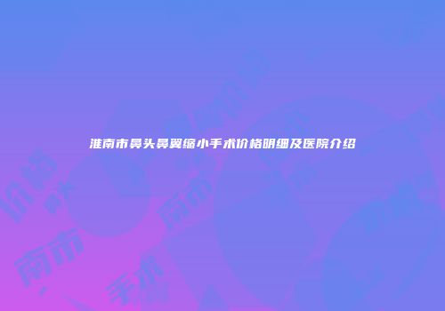 淮南市鼻头鼻翼缩小手术价格明细及医院介绍