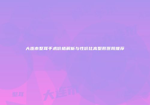 大连市整耳手术价格解析与性价比高整形医院推荐