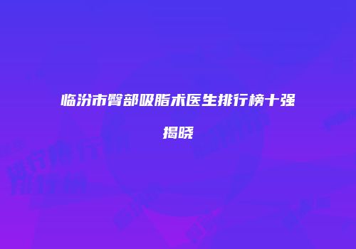 临汾市臀部吸脂术医生排行榜十强揭晓