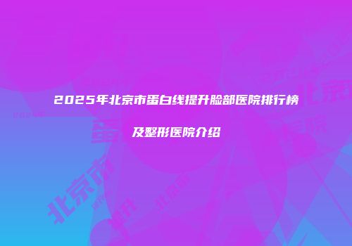 2025年北京市蛋白线提升脸部医院排行榜及整形医院介绍