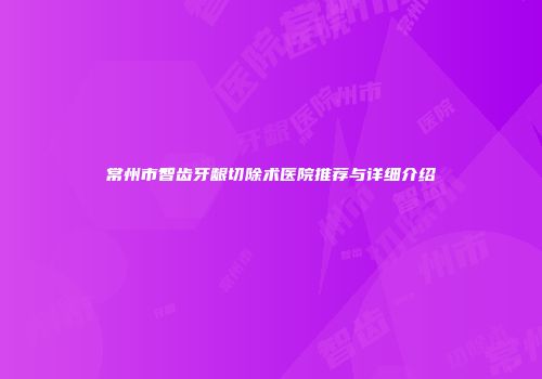 常州市智齿牙龈切除术医院推荐与详细介绍