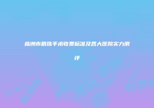 株洲市唇珠手术收费标准及各大医院实力测评