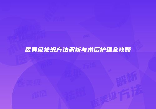 医美级祛斑方法解析与术后护理全攻略