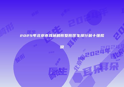 2025年北京市耳朵畸形整形医生排行前十强揭晓