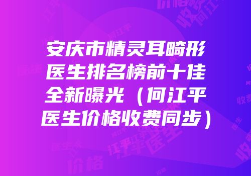 安庆市精灵耳畸形医生排名榜前十佳全新曝光（何江平医生价格收费同步）
