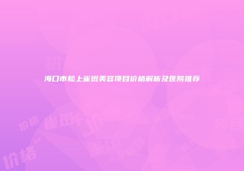 海口市脸上雀斑美容项目价格解析及医院推荐