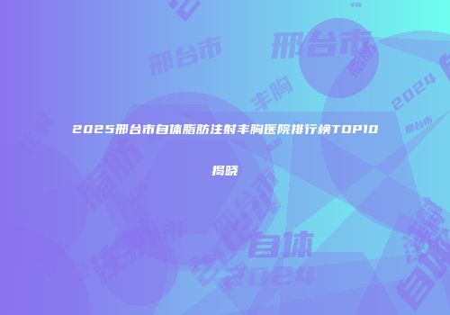 2025邢台市自体脂肪注射丰胸医院排行榜TOP10揭晓