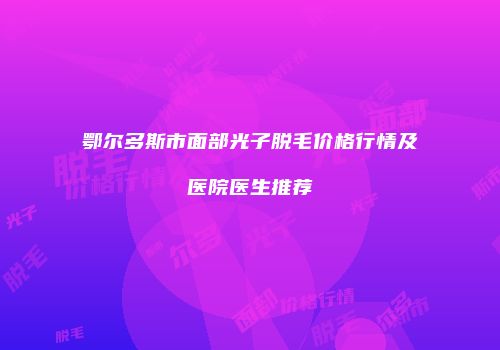 鄂尔多斯市面部光子脱毛价格行情及医院医生推荐