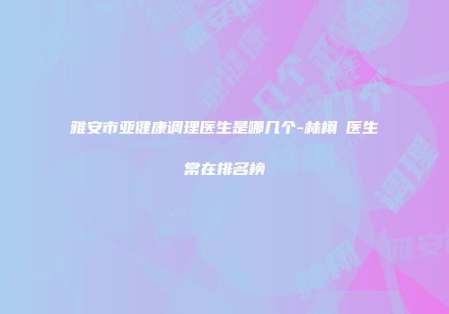 雅安市亚健康调理医生是哪几个-林栩晹医生常在排名榜