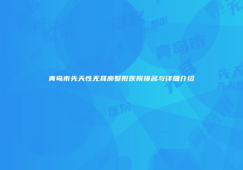 青岛市先天性无耳廓整形医院排名与详细介绍