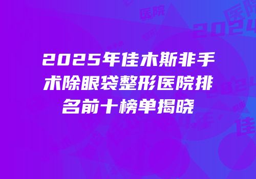 2025年佳木斯非手术除眼袋整形医院排名前十榜单揭晓