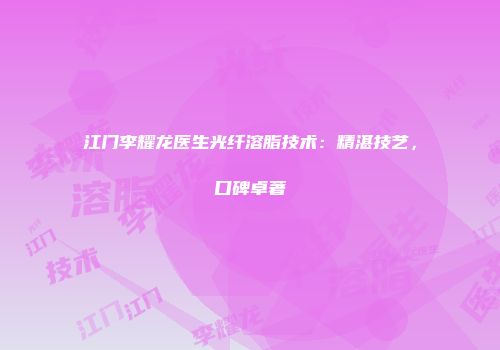 江门李耀龙医生光纤溶脂技术：精湛技艺，口碑卓著