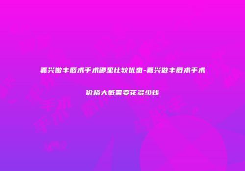 嘉兴做丰唇术手术哪里比较优惠-嘉兴做丰唇术手术价格大概需要花多少钱