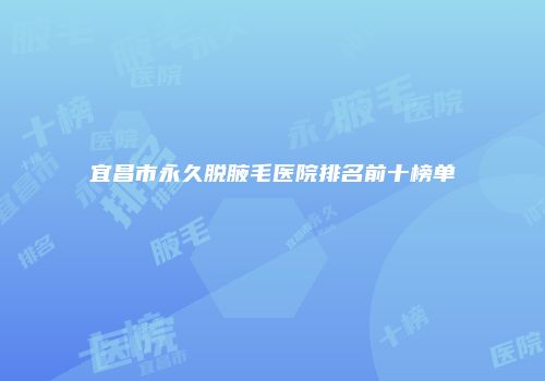 宜昌市永久脱腋毛医院排名前十榜单