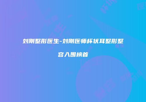 刘刚整形医生-刘刚医师杯状耳整形整容入围榜首