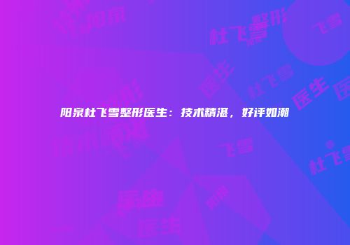 阳泉杜飞雪整形医生：技术精湛，好评如潮