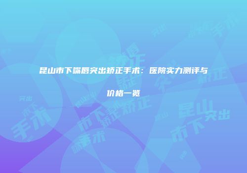昆山市下嘴唇突出矫正手术：医院实力测评与价格一览