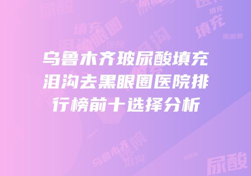 乌鲁木齐玻尿酸填充泪沟去黑眼圈医院排行榜前十选择分析