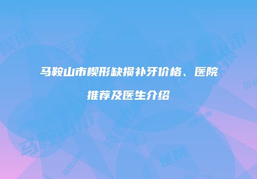 马鞍山市楔形缺损补牙价格、医院推荐及医生介绍