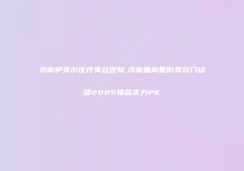 济南伊美尔医疗美容医院,济南雅尚整形美容门诊部2025排名实力PK