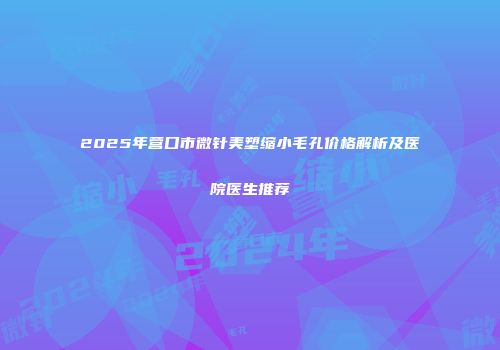 2025年营口市微针美塑缩小毛孔价格解析及医院医生推荐
