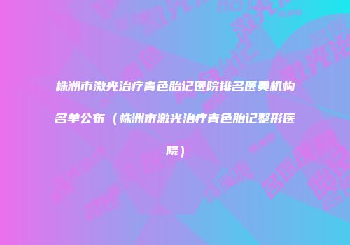株洲市激光治疗青色胎记医院排名医美机构名单公布（株洲市激光治疗青色胎记整形医院）