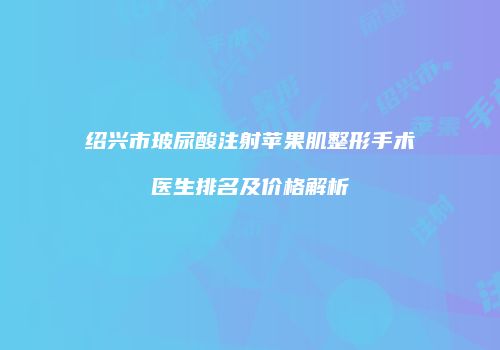 绍兴市玻尿酸注射苹果肌整形手术医生排名及价格解析